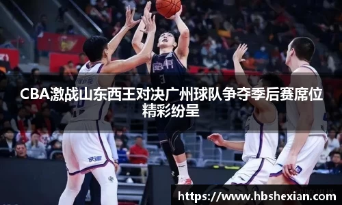 CBA激战山东西王对决广州球队争夺季后赛席位精彩纷呈